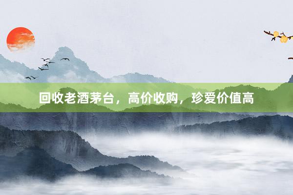 回收老酒茅台,高价收购,珍爱价值高